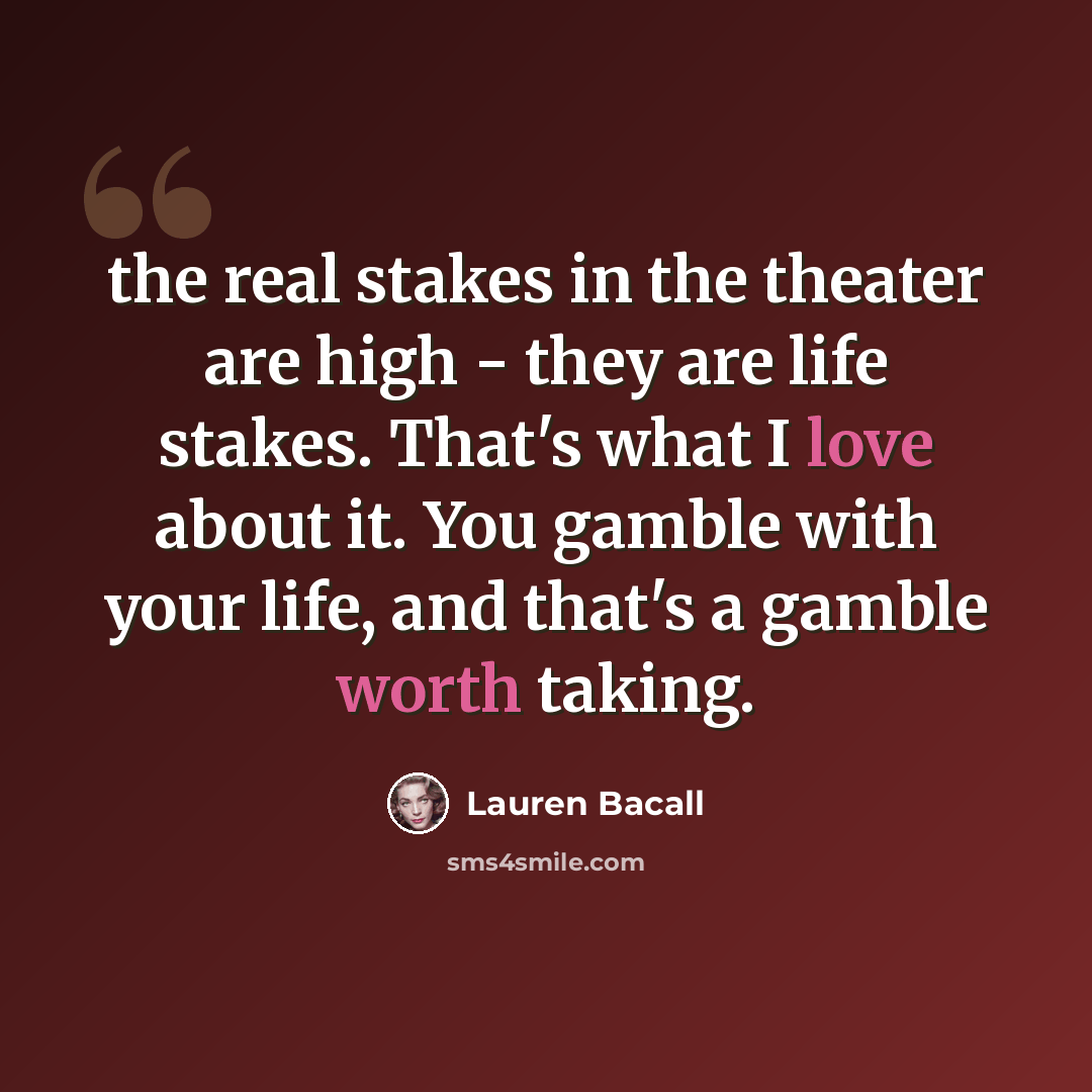 “the real stakes in the theater are high - they are life stakes. That's what I love about it. You gamble with your life, and that's a gamble worth taking.” quote by Lauren Bacall