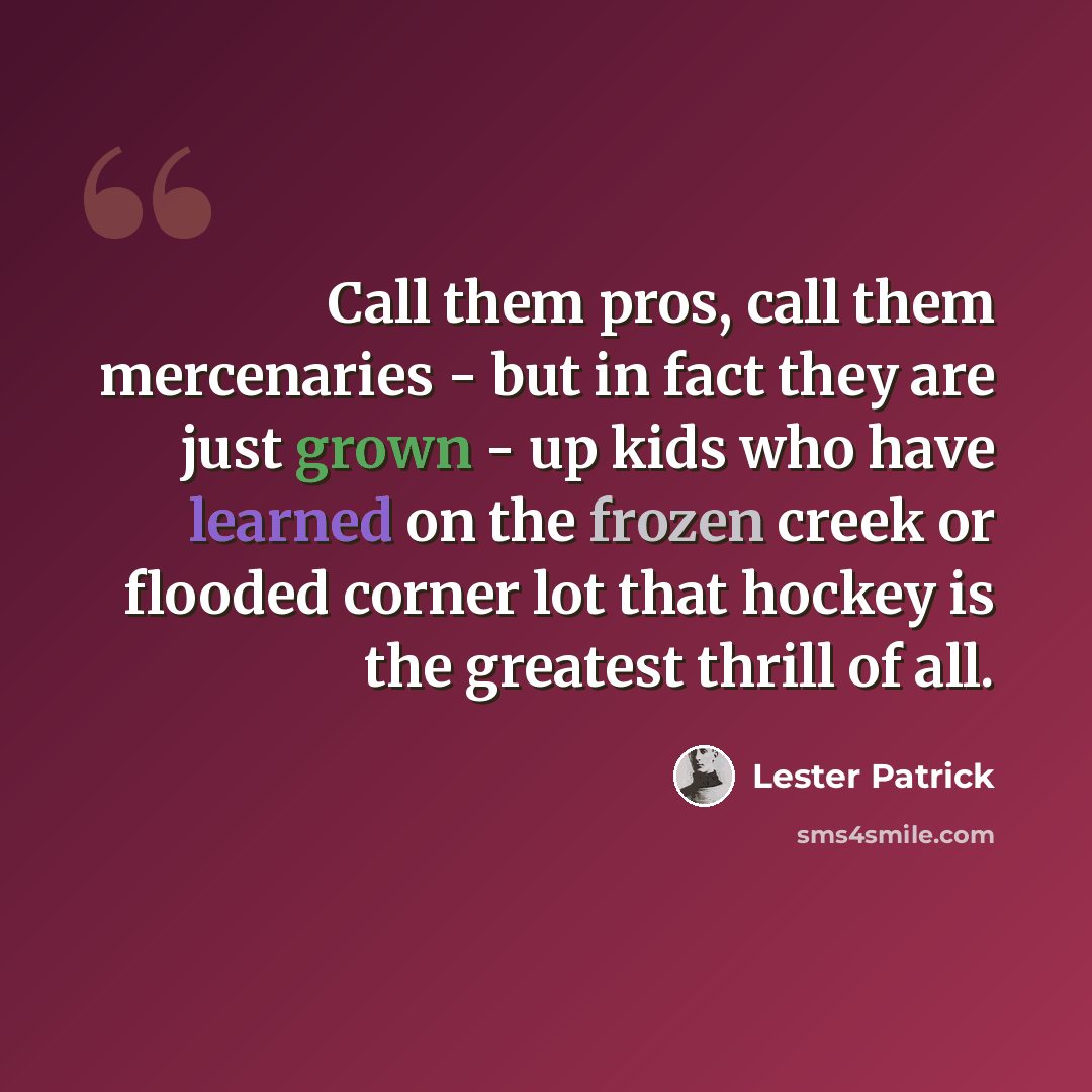 “Call them pros, call them mercenaries - but in fact they are just grown - up kids who have learned on the frozen creek or flooded corner lot that hockey is the greatest thrill of all.” quote by Lester Patrick