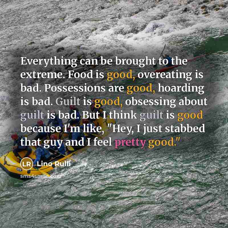 “Everything can be brought to the extreme. Food is good, overeating is bad. Possessions are good, hoarding is bad. Guilt is good, obsessing about guilt is bad. But I think guilt is good because I'm like, "Hey, I just stabbed that guy and I feel pretty good."” quote by Lino Rulli