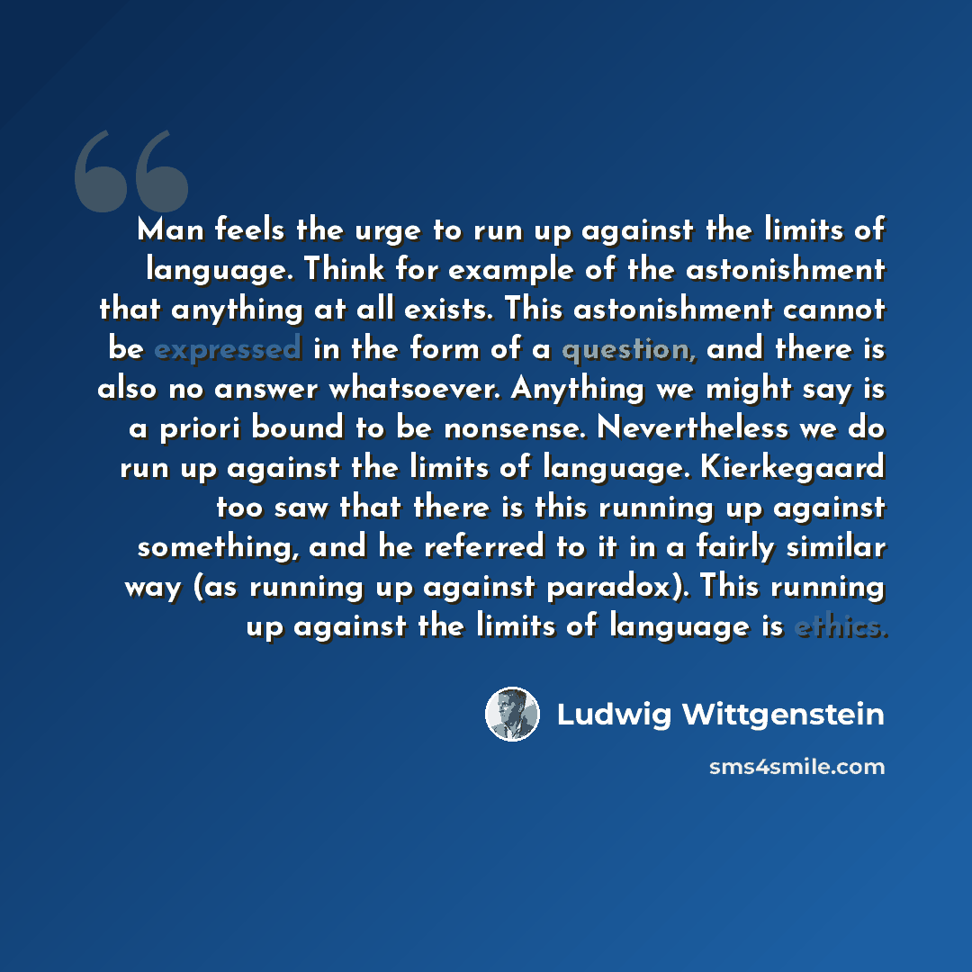 “Man feels the urge to run up against the limits of language. Think for example of the astonishment that anything at all exists. This astonishment cannot be expressed in the form of a question, and there is also no answer whatsoever. Anything we might say is a priori bound to be nonsense…” quote by Ludwig Wittgenstein