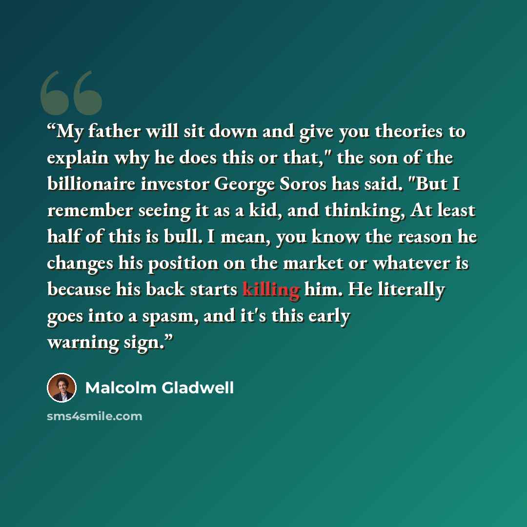 “My father will sit down and give you theories to explain why he does this or that," the son of the billionaire investor George Soros has said. "But I remember seeing it as a kid, and thinking, At least half of this is bull. I mean, you know the reason he changes his position on the market or…” quote by Malcolm Gladwell