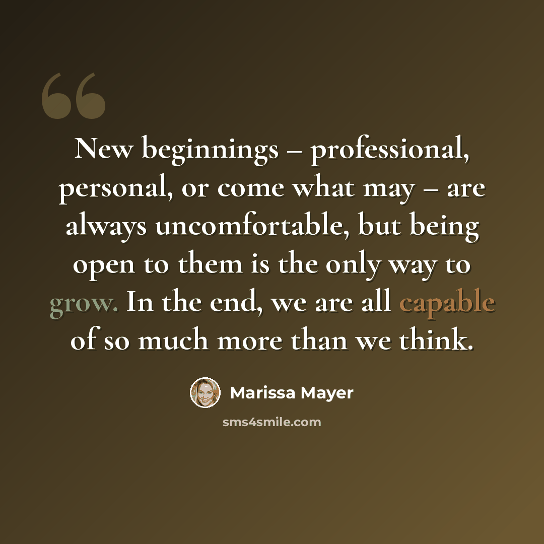 “New beginnings – professional, personal, or come what may – are always uncomfortable, but being open to them is the only way to grow. In the end, we are all capable of so much more than we think.” quote by Marissa Mayer