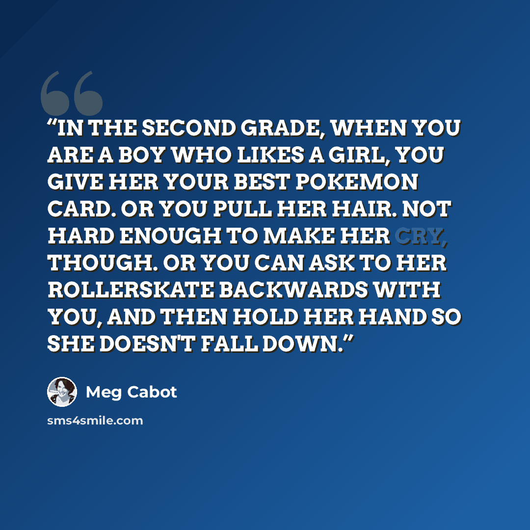“IN THE SECOND GRADE, WHEN YOU ARE A BOY WHO LIKES A GIRL, YOU GIVE HER YOUR BEST POKEMON CARD. OR YOU PULL HER HAIR. NOT HARD ENOUGH TO MAKE HER CRY, THOUGH. OR YOU CAN ASK TO HER ROLLERSKATE BACKWARDS WITH YOU, AND THEN HOLD HER HAND SO SHE DOESN'T FALL DOWN.” quote by Meg Cabot
