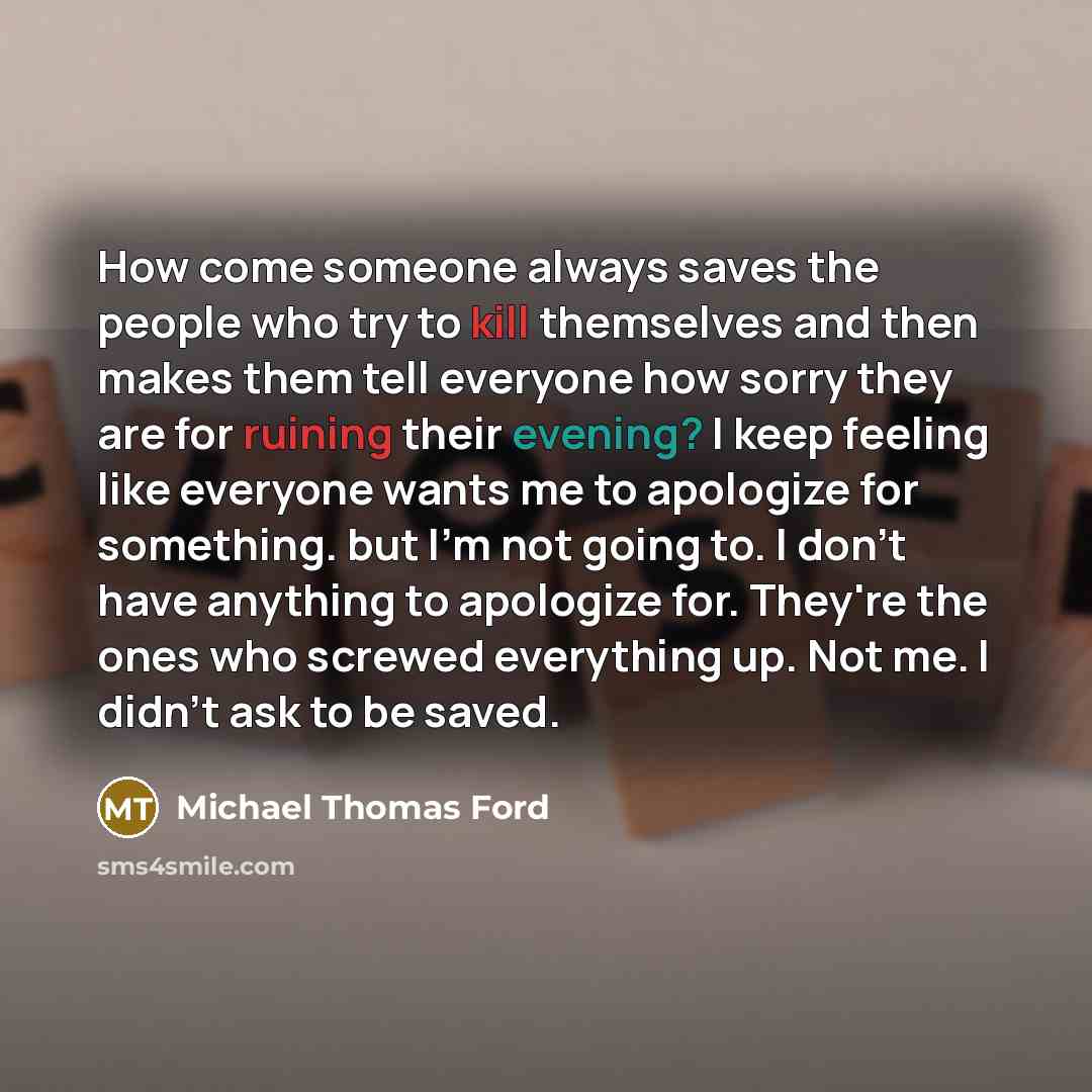 “How come someone always saves the people who try to kill themselves and then makes them tell everyone how sorry they are for ruining their evening? I keep feeling like everyone wants me to apologize for something. but I'm not going to. I don't have anything to apologize for. They're the ones who…” quote by Michael Thomas Ford