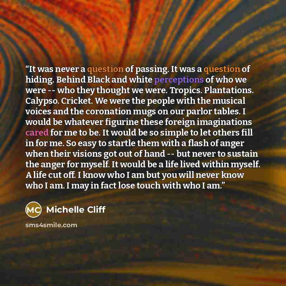 “It was never a question of passing. It was a question of hiding. Behind Black and white perceptions of who we were -- who they thought we were. Tropics. Plantations. Calypso. Cricket. We were the people with the musical voices and the coronation mugs on our parlor tables. I would be whatever…” quote by Michelle Cliff