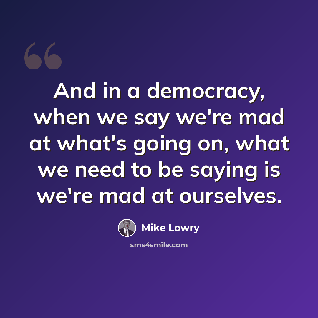 “And in a democracy, when we say we're mad at what's going on, what we need to be saying is we're mad at ourselves.” quote by Mike Lowry