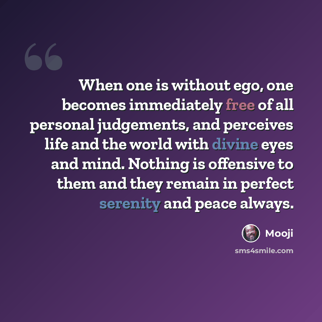 “When one is without ego, one becomes immediately free of all personal judgements, and perceives life and the world with divine eyes and mind. Nothing is offensive to them and they remain in perfect serenity and peace always.” quote by Mooji