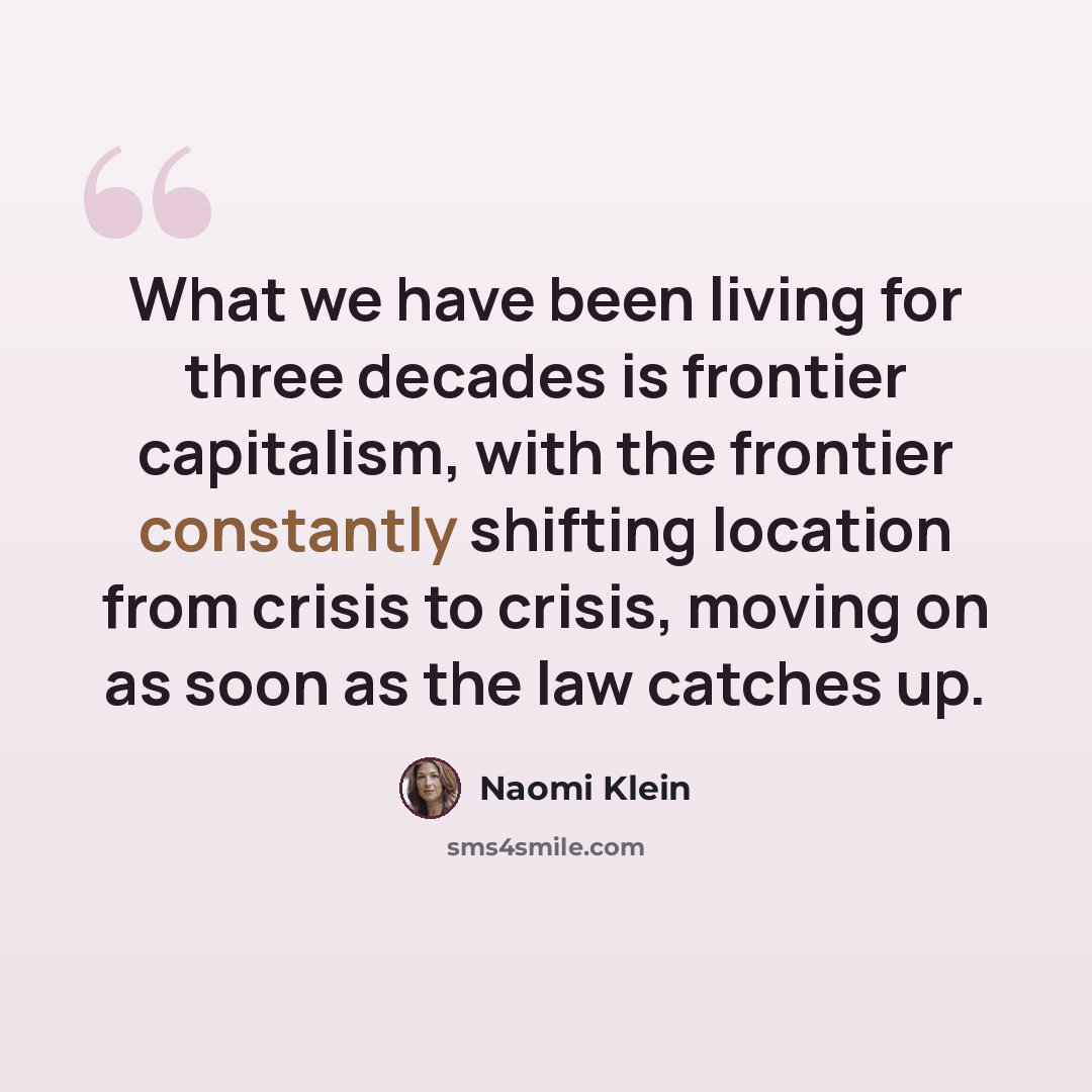 “What we have been living for three decades is frontier capitalism, with the frontier constantly shifting location from crisis to crisis, moving on as soon as the law catches up.” quote by Naomi Klein
