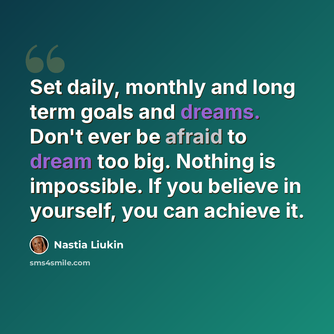 “Set daily, monthly and long term goals and dreams. Don't ever be afraid to dream too big. Nothing is impossible. If you believe in yourself, you can achieve it.” quote by Nastia Liukin