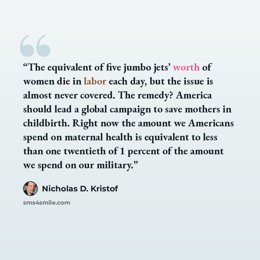 “The equivalent of five jumbo jets’ worth of women die in labor each day, but the issue is almost never covered. The remedy? America should lead a global campaign to save mothers in childbirth. Right now the amount we Americans spend on maternal health is equivalent to less than one twentieth of 1…” quote by Nicholas D. Kristof
