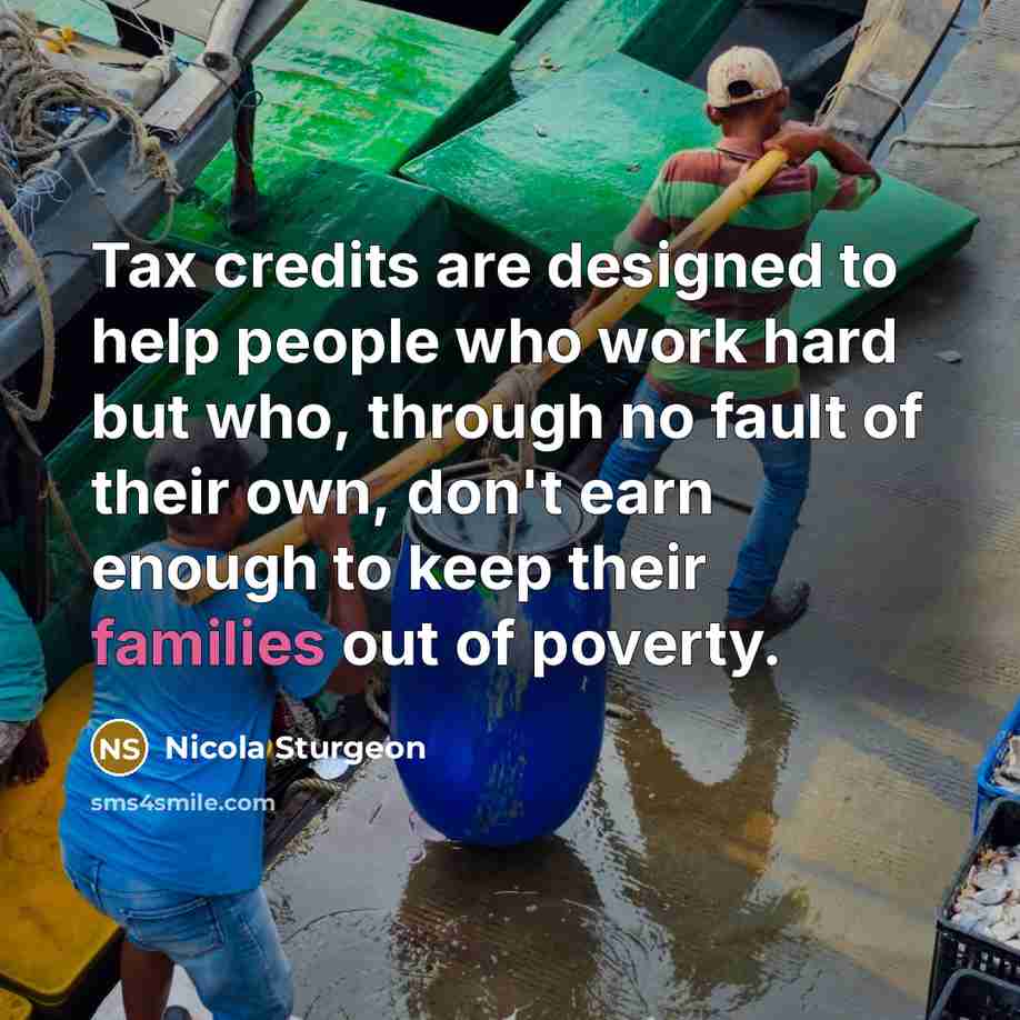“Tax credits are designed to help people who work hard but who, through no fault of their own, don't earn enough to keep their families out of poverty.” quote by Nicola Sturgeon