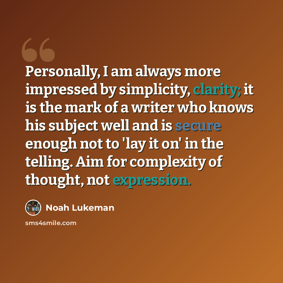 “Personally, I am always more impressed by simplicity, clarity; it is the mark of a writer who knows his subject well and is secure enough not to 'lay it on' in the telling. Aim for complexity of thought, not expression.” quote by Noah Lukeman
