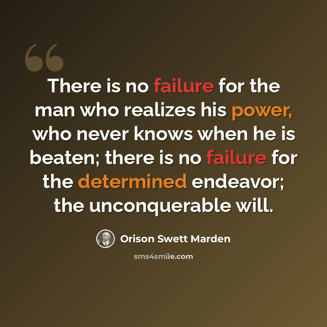 “There is no failure for the man who realizes his power, who never knows when he is beaten; there is no failure for the determined endeavor; the unconquerable will.” quote by Orison Swett Marden