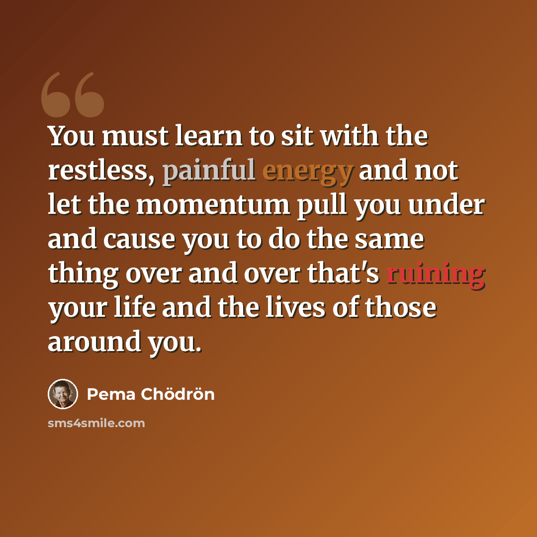 “You must learn to sit with the restless, painful energy and not let the momentum pull you under and cause you to do the same thing over and over that's ruining your life and the lives of those around you.” quote by Pema Chodron