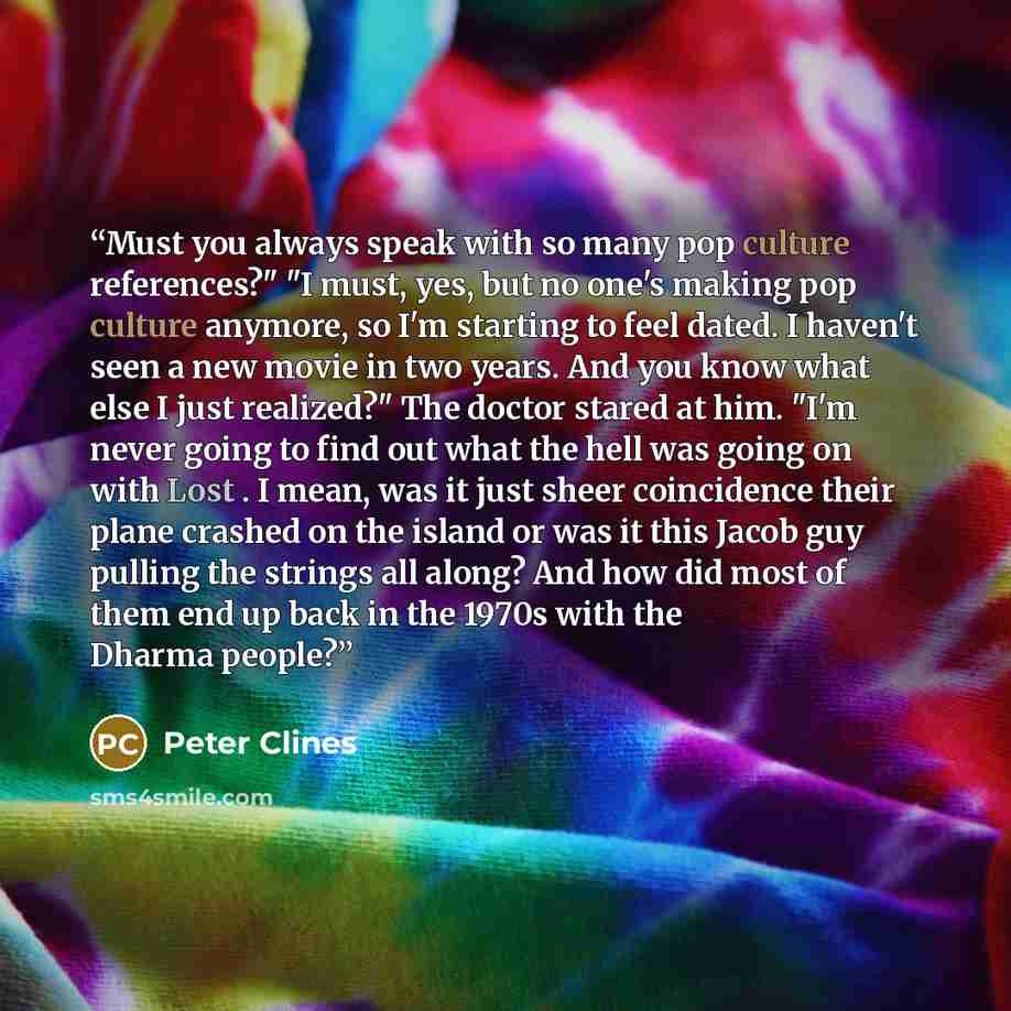“Must you always speak with so many pop culture references?" "I must, yes, but no one's making pop culture anymore, so I'm starting to feel dated. I haven't seen a new movie in two years. And you know what else I just realized?" The doctor stared at him. "I'm never going to find out what the hell…” quote by Peter Clines
