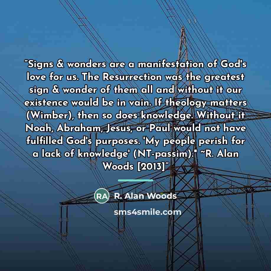 “Signs & wonders are a manifestation of God's love for us. The Resurrection was the greatest sign & wonder of them all and without it our existence would be in vain. If theology matters (Wimber), then so does knowledge. Without it Noah, Abraham, Jesus, or Paul would not have fulfilled God's…” quote by R. Alan Woods