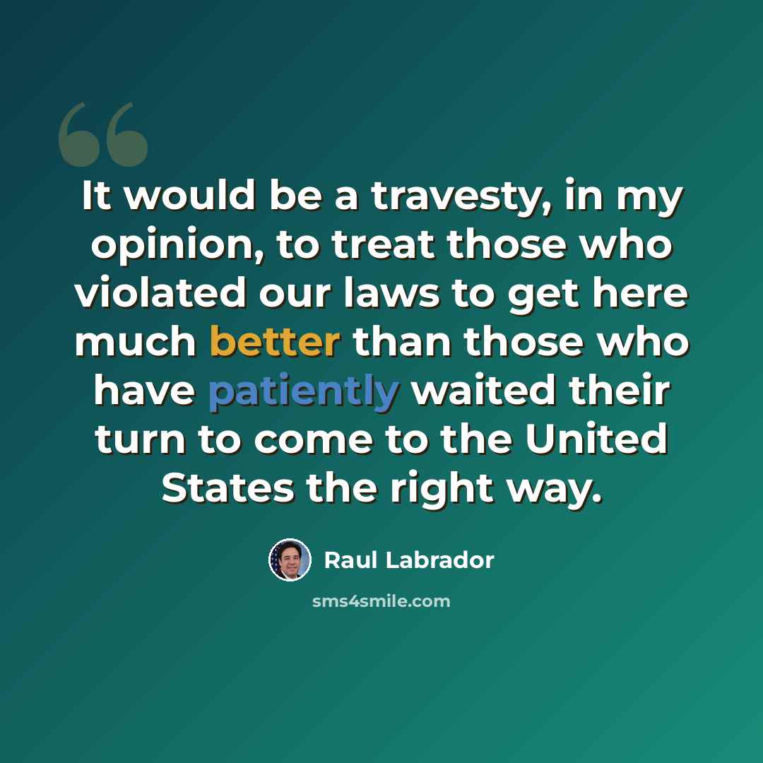 “It would be a travesty, in my opinion, to treat those who violated our laws to get here much better than those who have patiently waited their turn to come to the United States the right way.” quote by Raul Labrador