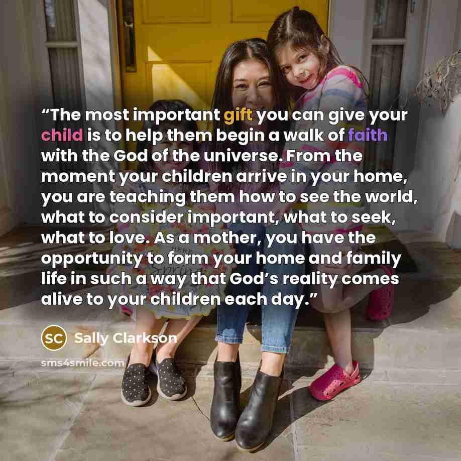 “The most important gift you can give your child is to help them begin a walk of faith with the God of the universe. From the moment your children arrive in your home, you are teaching them how to see the world, what to consider important, what to seek, what to love. As a mother, you have the…” quote by Sally Clarkson