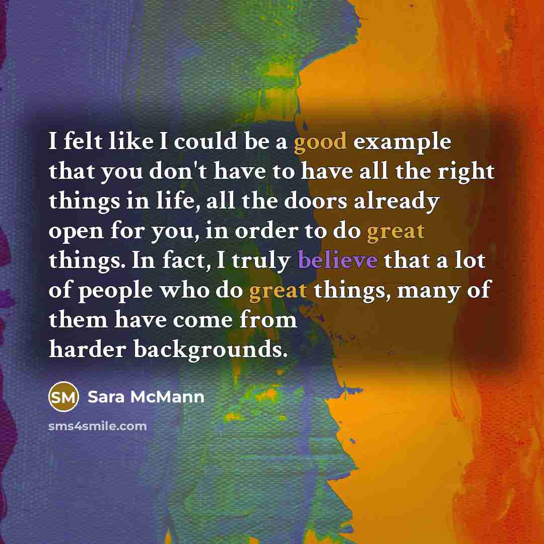 “I felt like I could be a good example that you don't have to have all the right things in life, all the doors already open for you, in order to do great things. In fact, I truly believe that a lot of people who do great things, many of them have come from harder backgrounds.” quote by Sara McMann