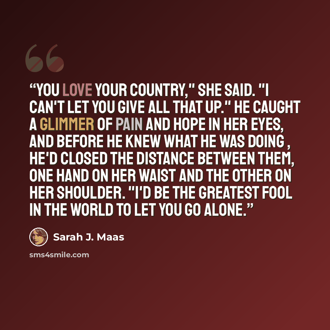 “You love your country," she said. "I can't let you give all that up." He caught a glimmer of pain and hope in her eyes, and before he knew what he was doing , he'd closed the distance between them, one hand on her waist and the other on her shoulder. "I'd be the greatest fool in the world to let…” quote by Sarah J. Maas