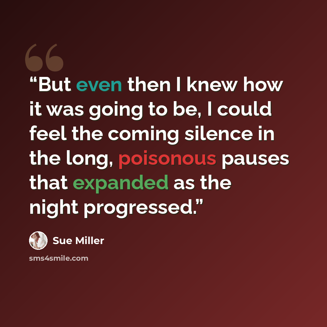 “But even then I knew how it was going to be, I could feel the coming silence in the long, poisonous pauses that expanded as the night progressed.” quote by Sue Miller