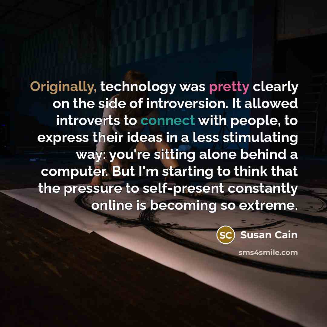 “Originally, technology was pretty clearly on the side of introversion. It allowed introverts to connect with people, to express their ideas in a less stimulating way: you're sitting alone behind a computer. But I'm starting to think that the pressure to self-present constantly online is becoming…” quote by Susan Cain