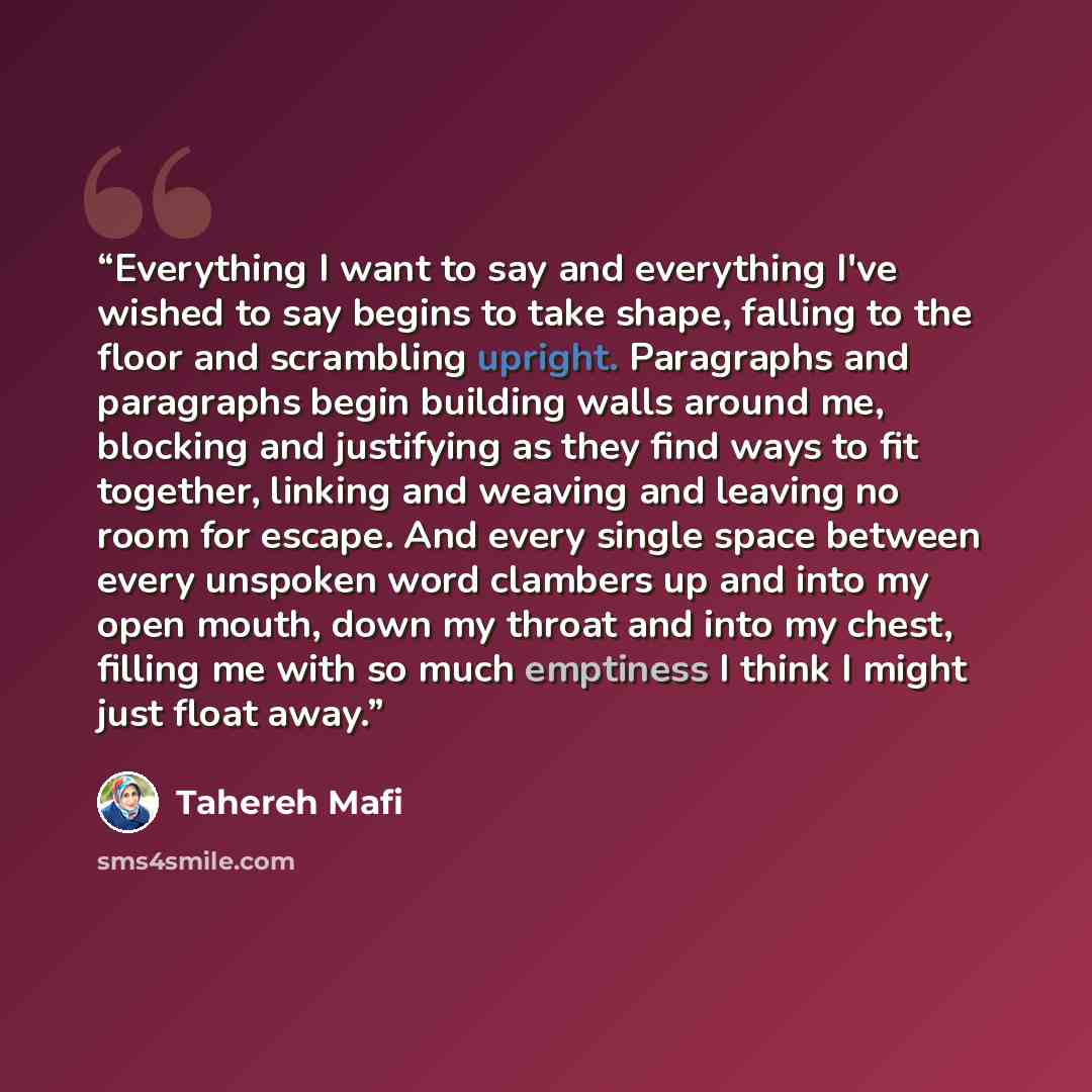 “Everything I want to say and everything I've wished to say begins to take shape, falling to the floor and scrambling upright. Paragraphs and paragraphs begin building walls around me, blocking and justifying as they find ways to fit together, linking and weaving and leaving no room for escape. And…” quote by Tahereh Mafi