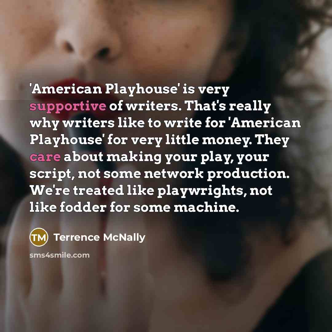 “'American Playhouse' is very supportive of writers. That's really why writers like to write for 'American Playhouse' for very little money. They care about making your play, your script, not some network production. We're treated like playwrights, not like fodder for some machine.” quote by Terrence McNally