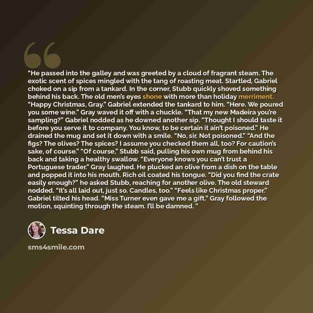 “He passed into the galley and was greeted by a cloud of fragrant steam. The exotic scent of spices mingled with the tang of roasting meat. Startled, Gabriel choked on a sip from a tankard. In the corner, Stubb quickly shoved something behind his back. The old men’s eyes shone with more than…” quote by Tessa Dare