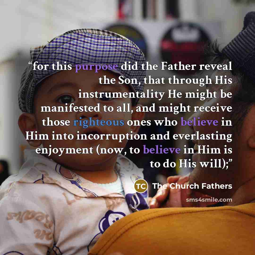 “for this purpose did the Father reveal the Son, that through His instrumentality He might be manifested to all, and might receive those righteous ones who believe in Him into incorruption and everlasting enjoyment (now, to believe in Him is to do His will);” quote by The Church Fathers