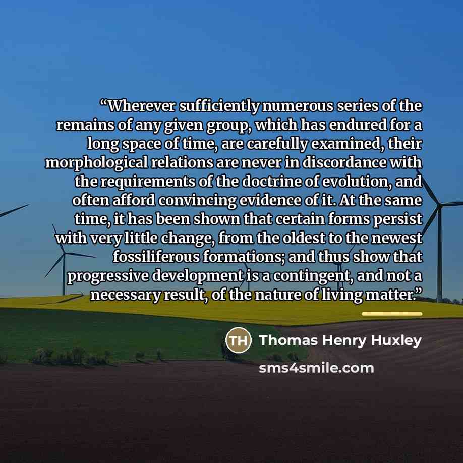 “Wherever sufficiently numerous series of the remains of any given group, which has endured for a long space of time, are carefully examined, their morphological relations are never in discordance with the requirements of the doctrine of evolution, and often afford convincing evidence of it. At the…” quote by Thomas Henry Huxley