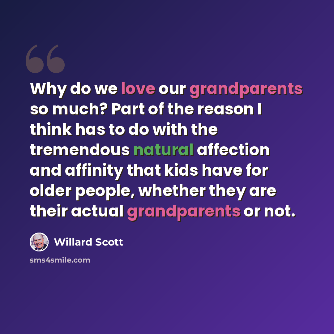 “Why do we love our grandparents so much? Part of the reason I think has to do with the tremendous natural affection and affinity that kids have for older people, whether they are their actual grandparents or not.” quote by Willard Scott