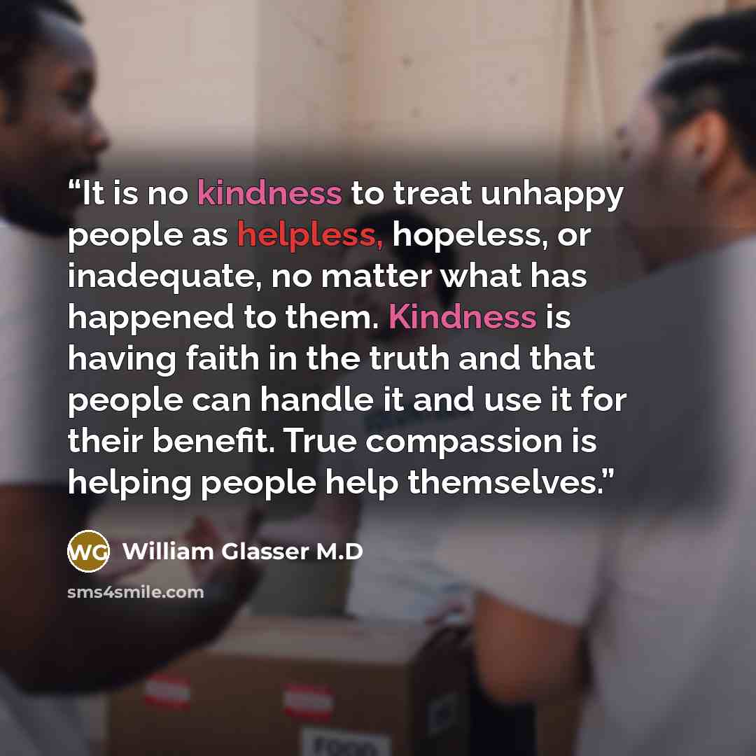 “It is no kindness to treat unhappy people as helpless, hopeless, or inadequate, no matter what has happened to them. Kindness is having faith in the truth and that people can handle it and use it for their benefit. True compassion is helping people help themselves.” quote by William Glasser M.D