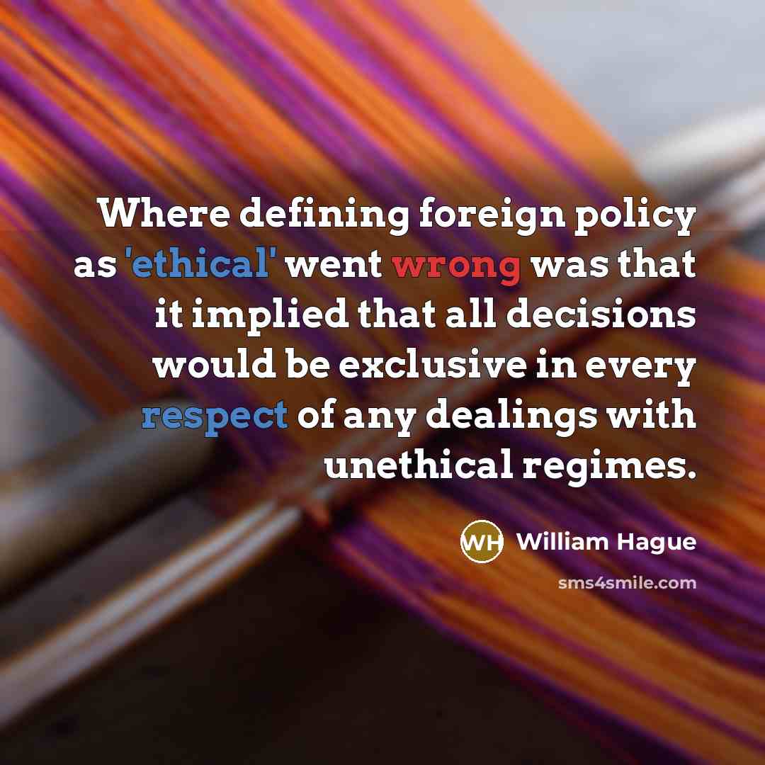 “Where defining foreign policy as 'ethical' went wrong was that it implied that all decisions would be exclusive in every respect of any dealings with unethical regimes.” quote by William Hague