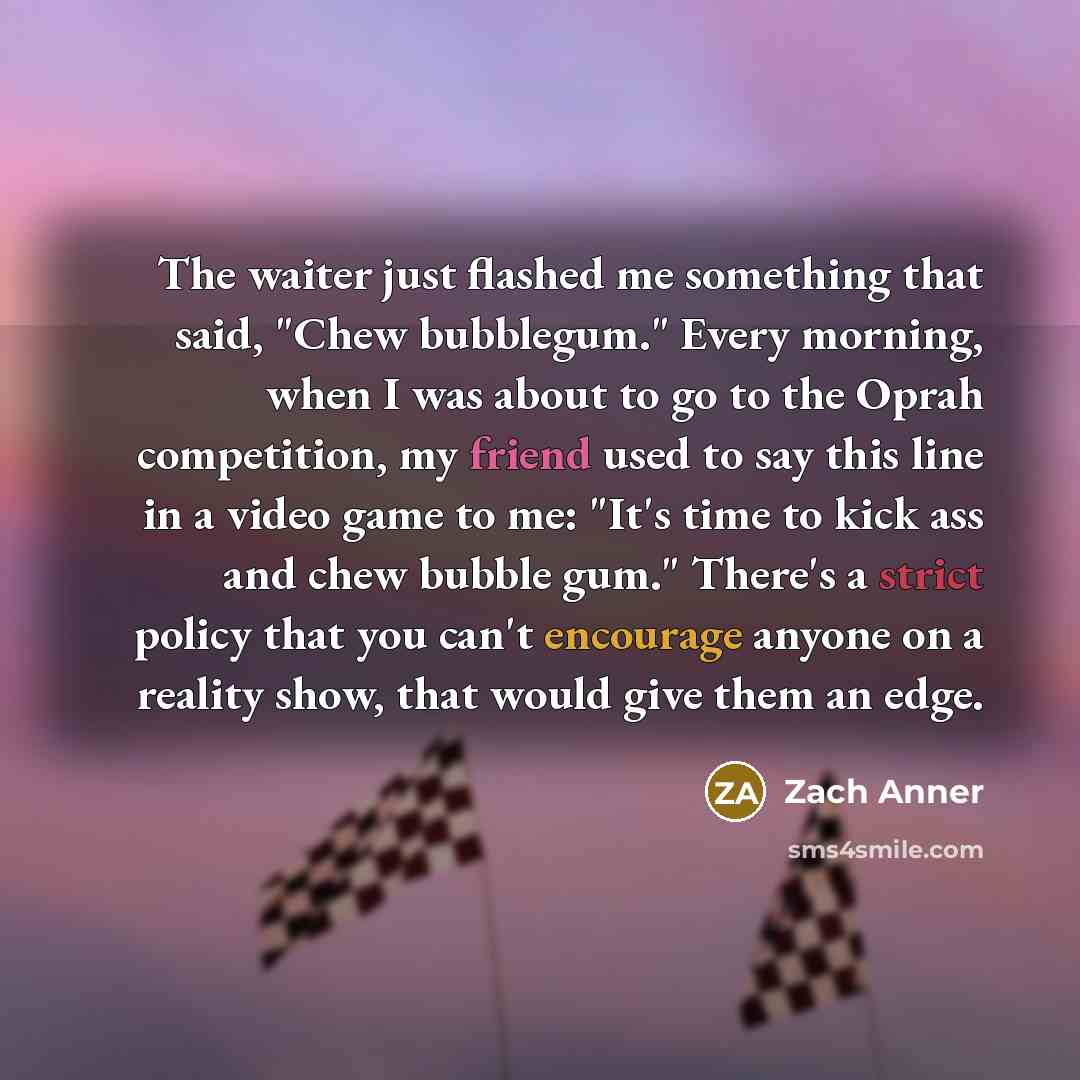 “The waiter just flashed me something that said, "Chew bubblegum." Every morning, when I was about to go to the Oprah competition, my friend used to say this line in a video game to me: "It's time to kick ass and chew bubble gum." There's a strict policy that you can't encourage anyone on a reality…” quote by Zach Anner