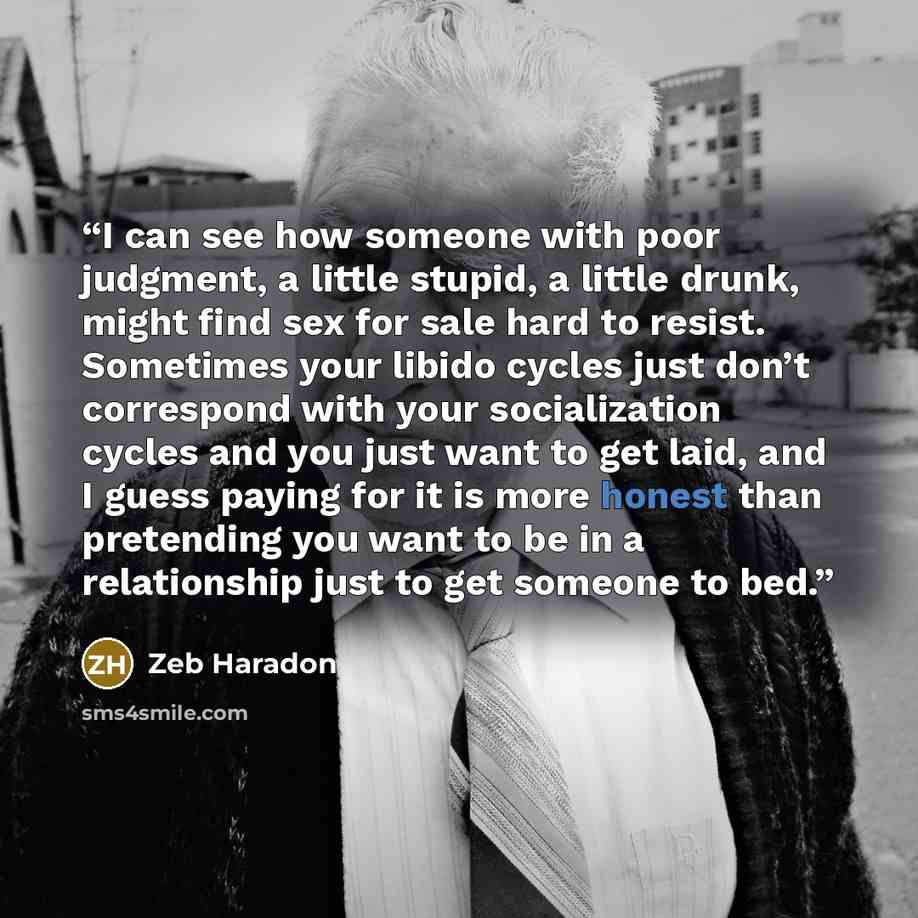 “I can see how someone with poor judgment, a little stupid, a little drunk, might find sex for sale hard to resist. Sometimes your libido cycles just don’t correspond with your socialization cycles and you just want to get laid, and I guess paying for it is more honest than pretending you want to…” quote by Zeb Haradon