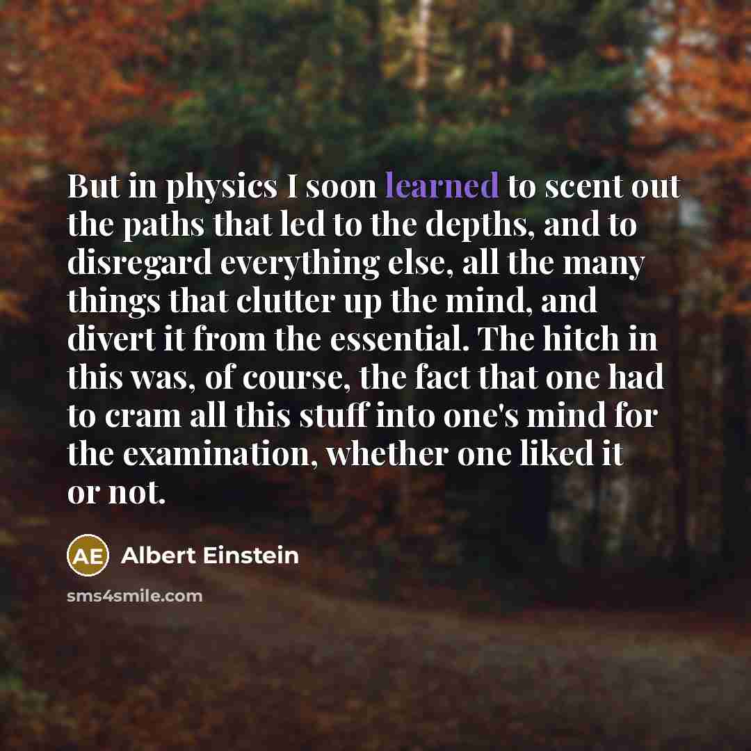 “But in physics I soon learned to scent out the paths that led to the depths, and to disregard everything else, all the many things that clutter up the mind, and divert it from the essential. The hitch in this was, of course, the fact that one had to cram all this stuff into one's mind for the…” quote by Albert Einstein