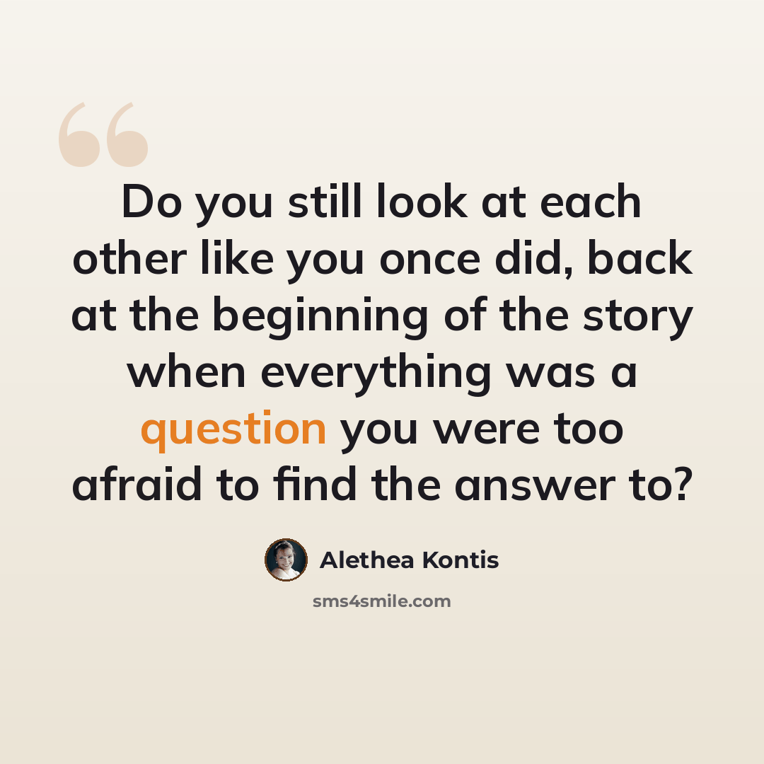 “Do you still look at each other like you once did, back at the beginning of the story when everything was a question you were too afraid to find the answer to?” quote by Alethea Kontis