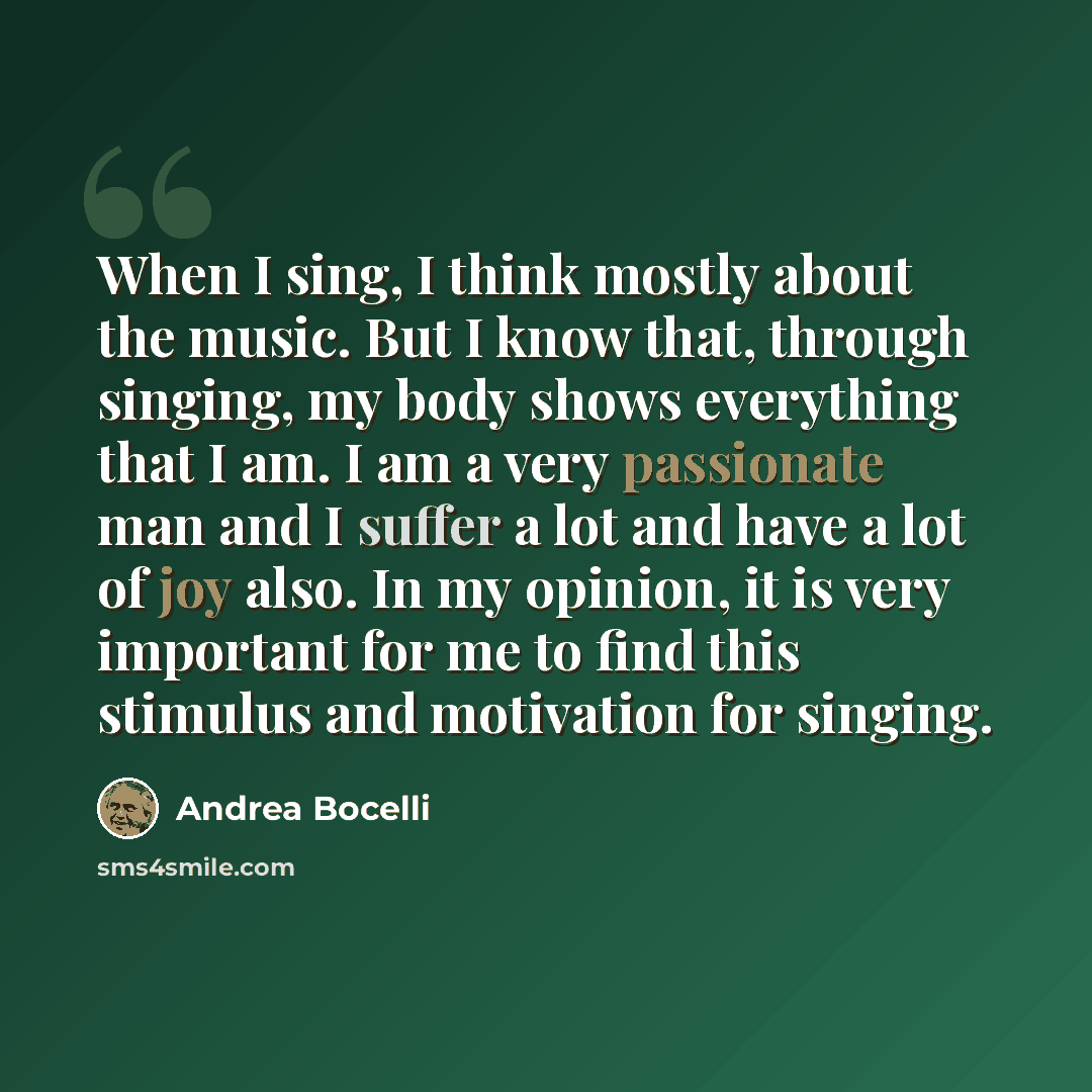 “When I sing, I think mostly about the music. But I know that, through singing, my body shows everything that I am. I am a very passionate man and I suffer a lot and have a lot of joy also. In my opinion, it is very important for me to find this stimulus and motivation for singing.” quote by Andrea Bocelli