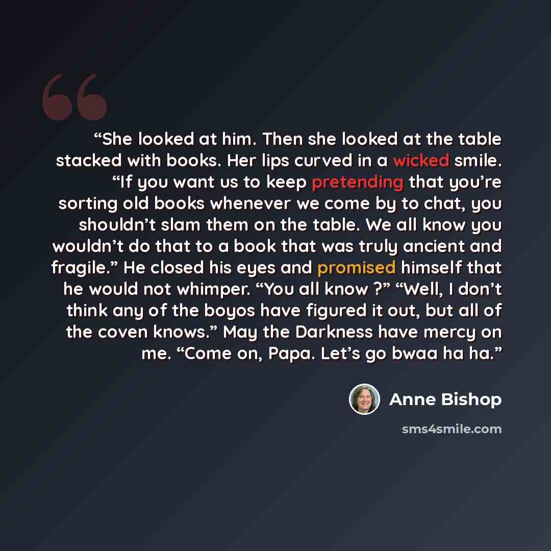 “She looked at him. Then she looked at the table stacked with books. Her lips curved in a wicked smile. “If you want us to keep pretending that you’re sorting old books whenever we come by to chat, you shouldn’t slam them on the table. We all know you wouldn’t do that to a book that was truly…” quote by Anne Bishop