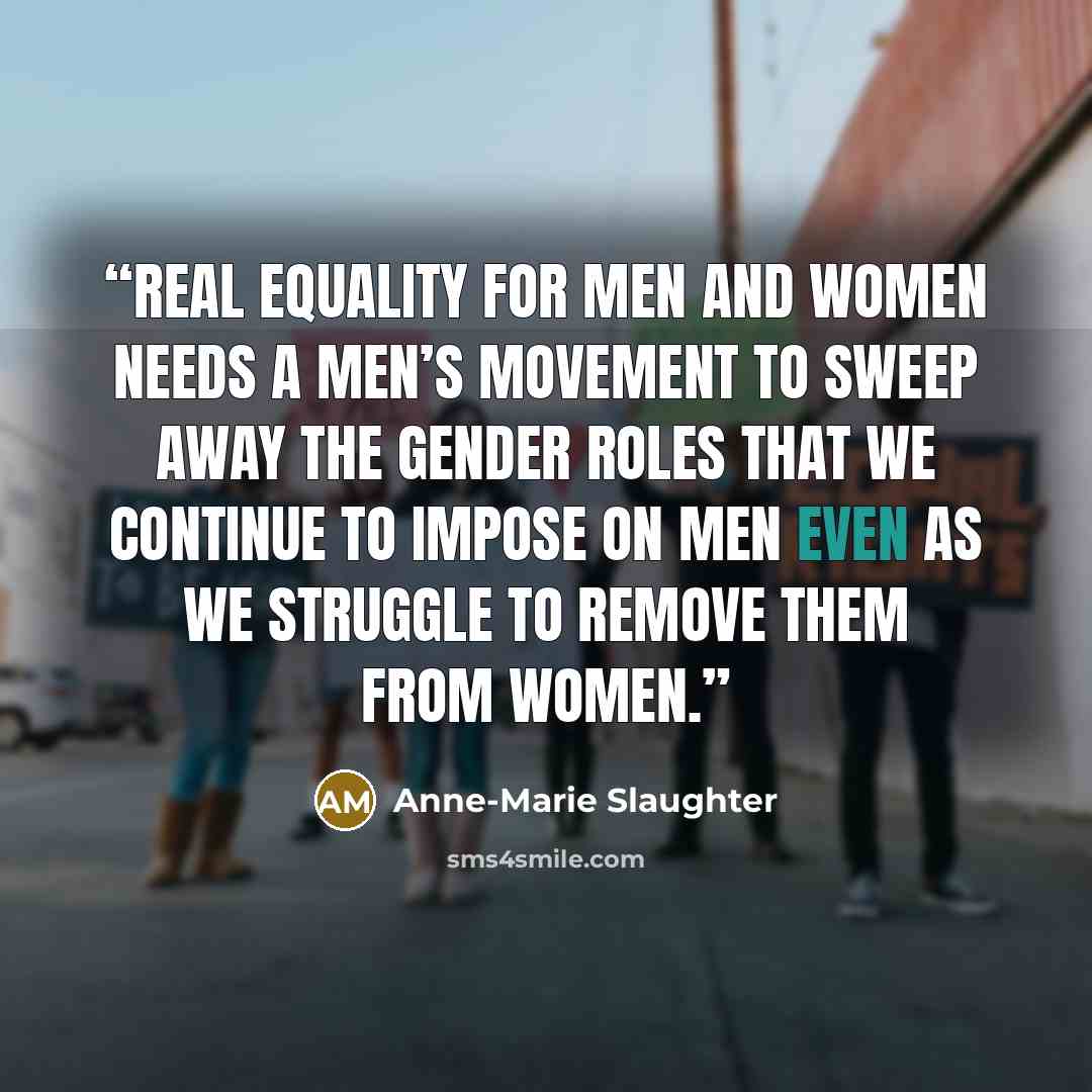 “Real equality for men and women needs a men’s movement to sweep away the gender roles that we continue to impose on men even as we struggle to remove them from women.” quote by Anne-Marie Slaughter