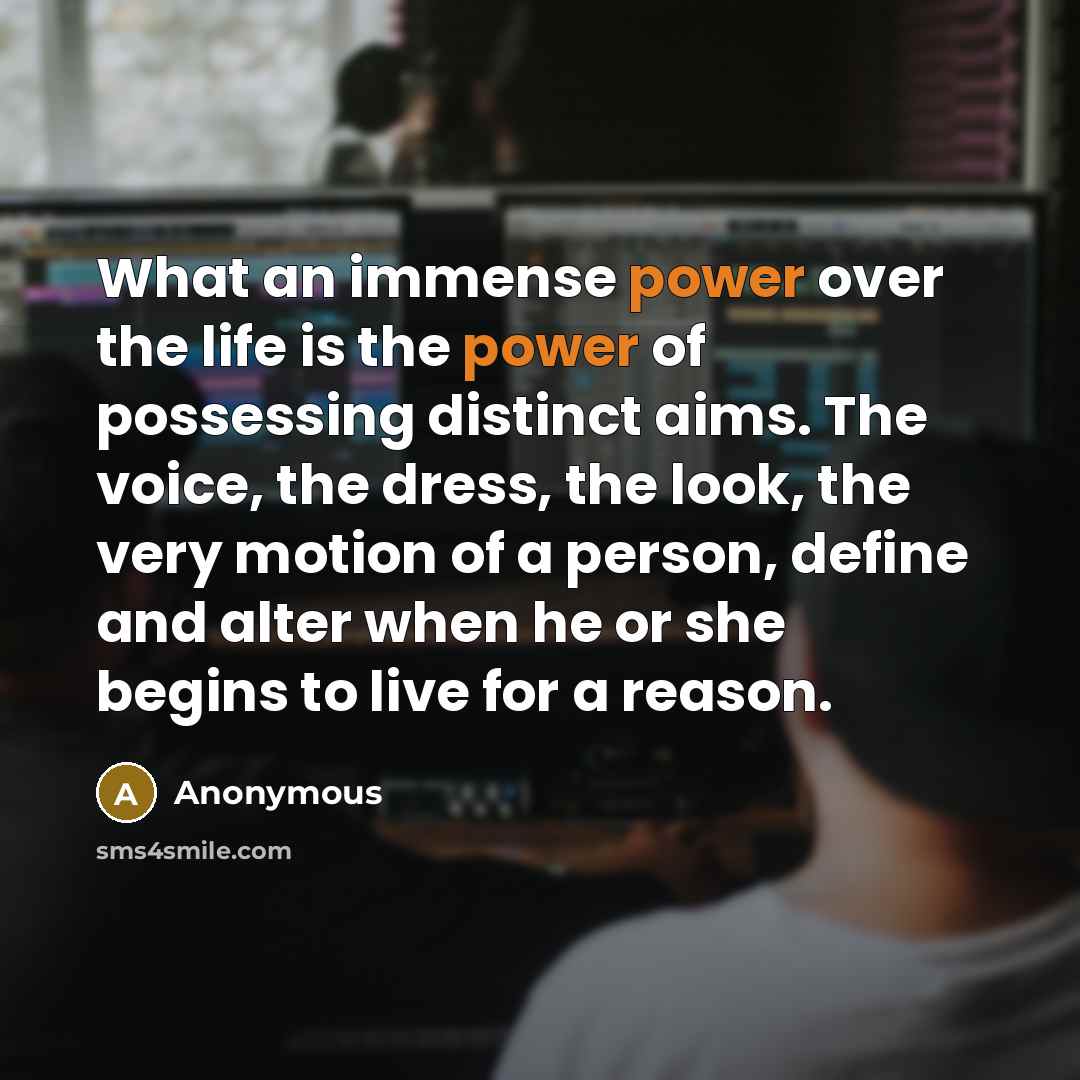“What an immense power over the life is the power of possessing distinct aims. The voice, the dress, the look, the very motion of a person, define and alter when he or she begins to live for a reason.” quote by Anonymous