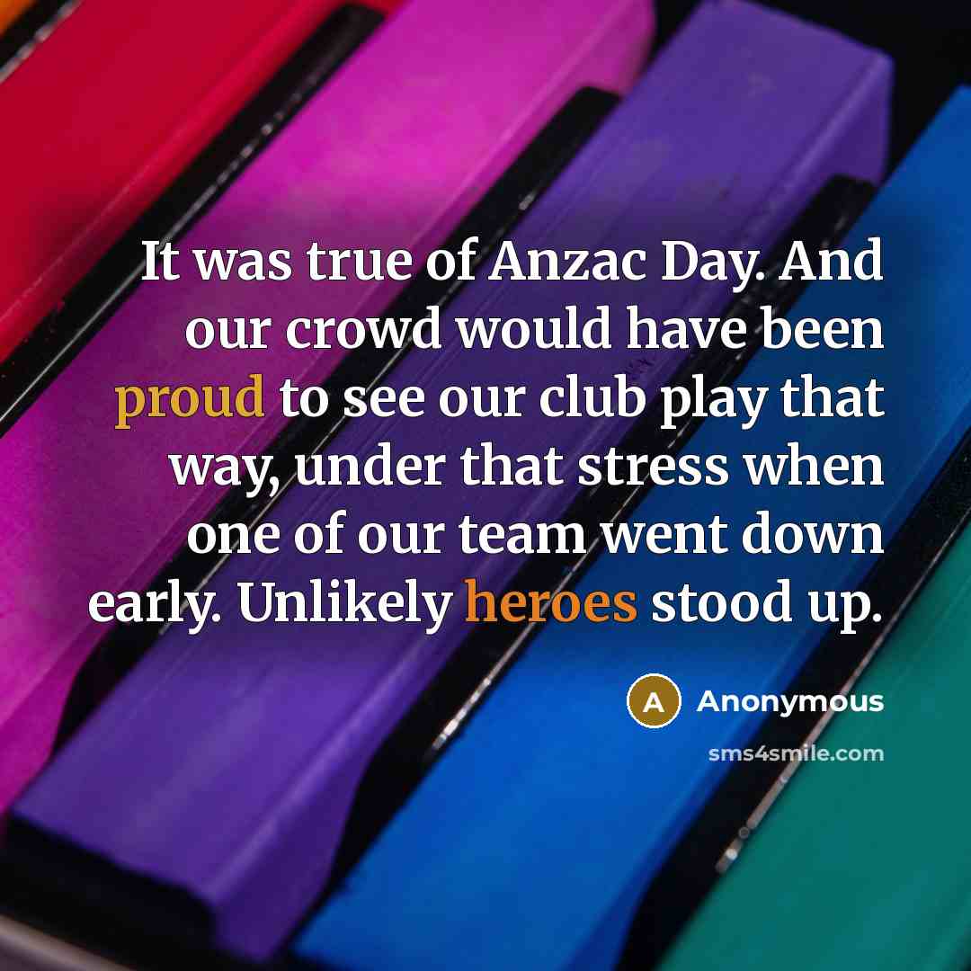 “It was true of Anzac Day. And our crowd would have been proud to see our club play that way, under that stress when one of our team went down early. Unlikely heroes stood up.” quote by Anonymous