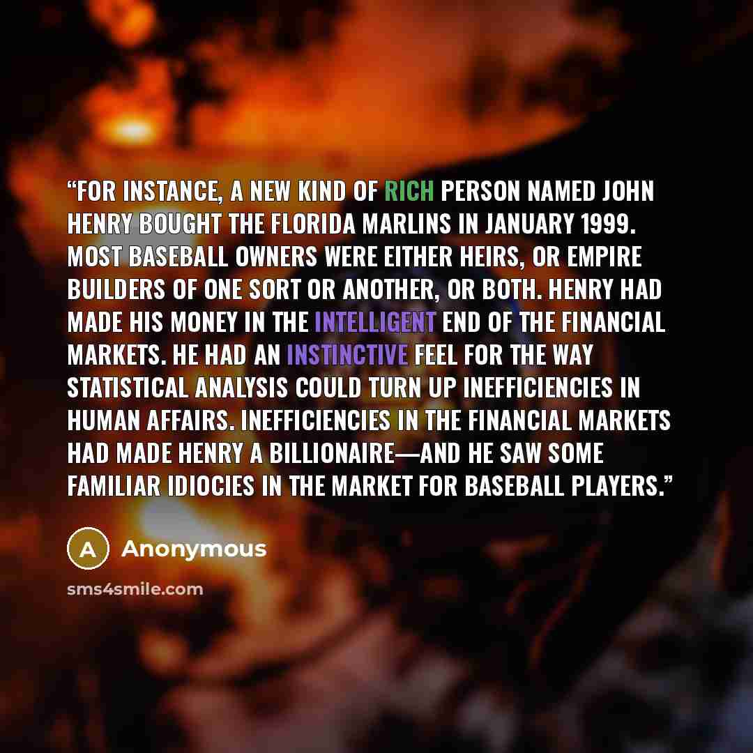 “For instance, a new kind of rich person named John Henry bought the Florida Marlins in January 1999. Most baseball owners were either heirs, or empire builders of one sort or another, or both. Henry had made his money in the intelligent end of the financial markets. He had an instinctive feel for…” quote by Anonymous
