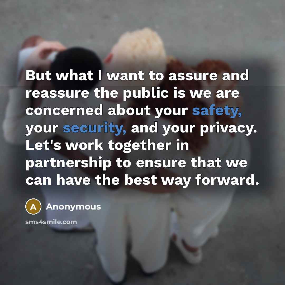“But what I want to assure and reassure the public is we are concerned about your safety, your security, and your privacy. Let's work together in partnership to ensure that we can have the best way forward.” quote by Anonymous