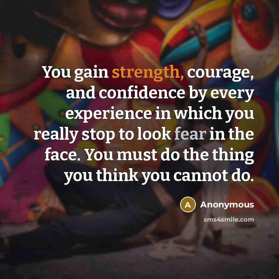 “You gain strength, courage, and confidence by every experience in which you really stop to look fear in the face. You must do the thing you think you cannot do.” quote by Anonymous