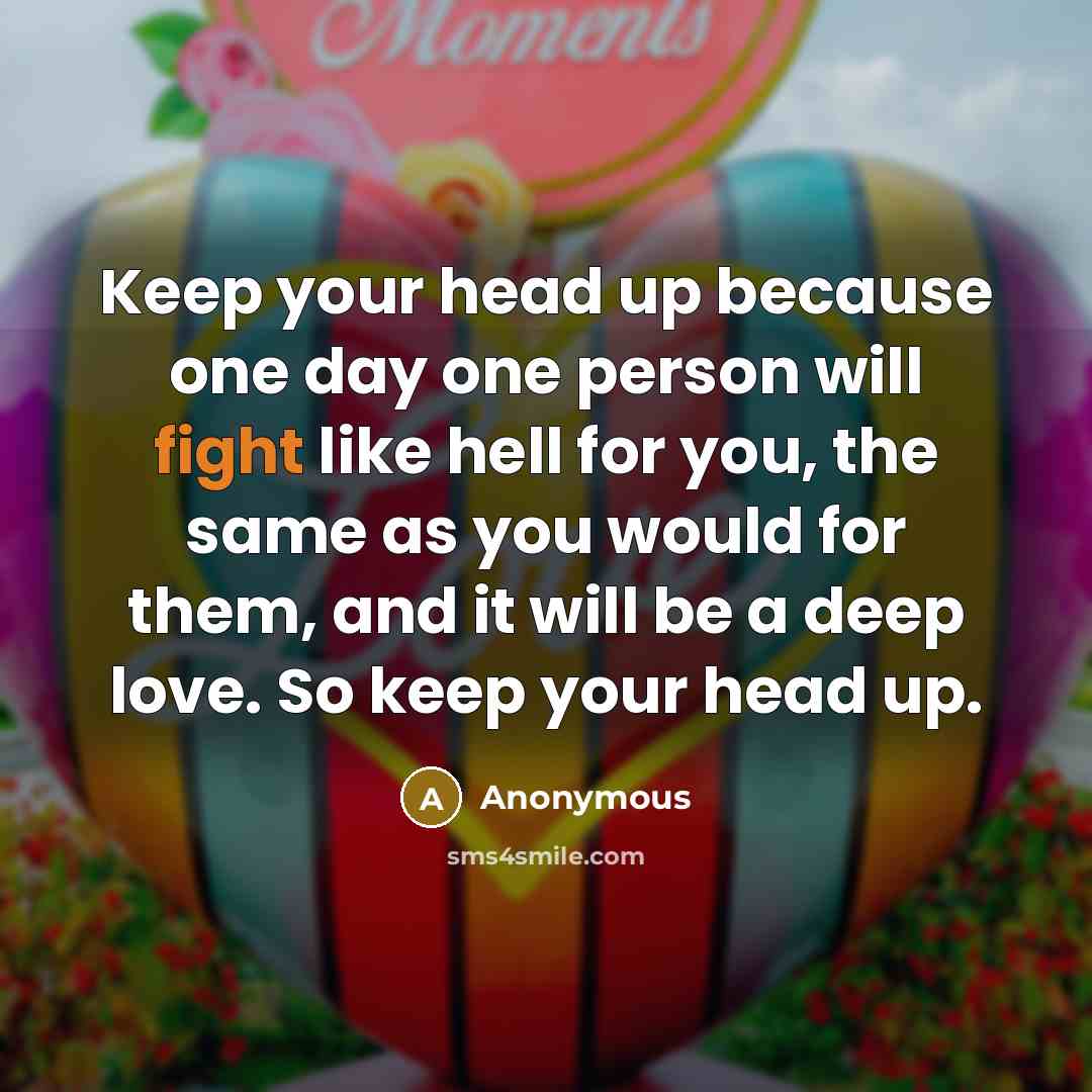 “Keep your head up because one day one person will fight like hell for you, the same as you would for them, and it will be a deep love. So keep your head up.” quote by Anonymous