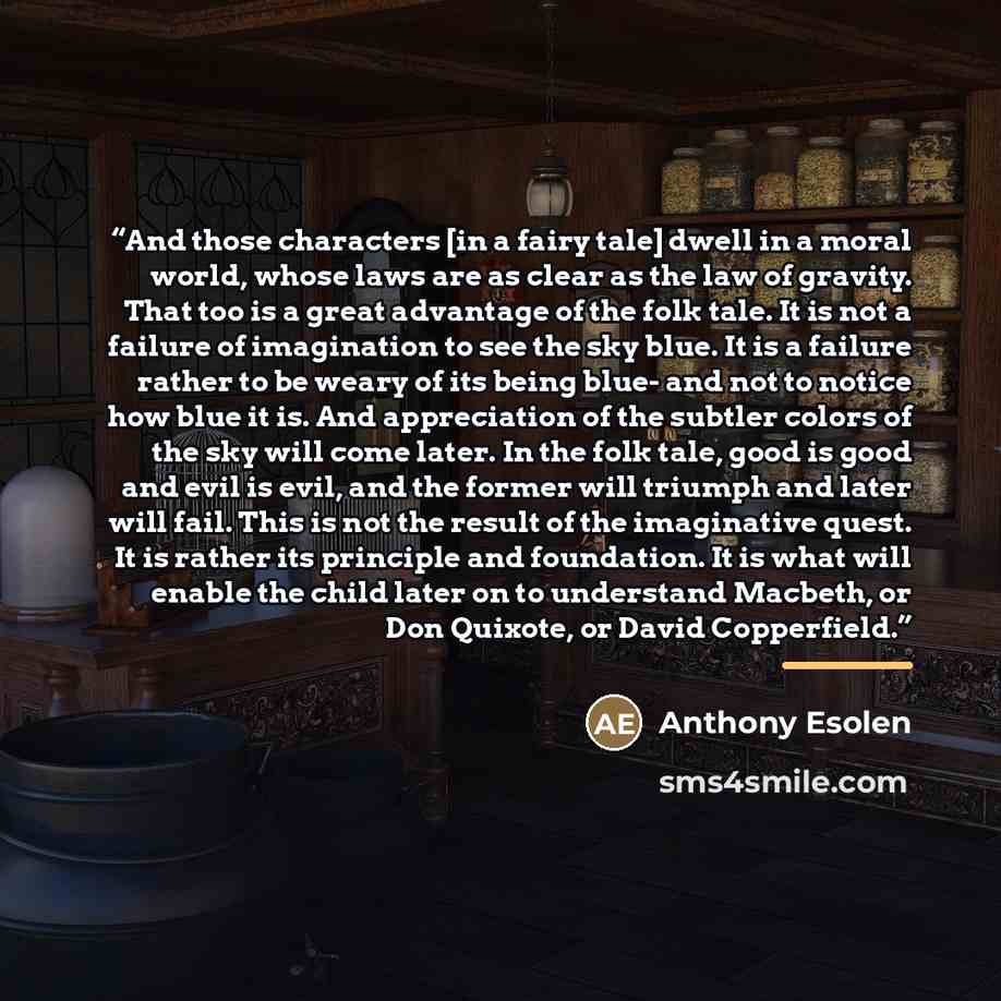 “And those characters [in a fairy tale] dwell in a moral world, whose laws are as clear as the law of gravity. That too is a great advantage of the folk tale. It is not a failure of imagination to see the sky blue. It is a failure rather to be weary of its being blue- and not to notice how blue it…” quote by Anthony Esolen