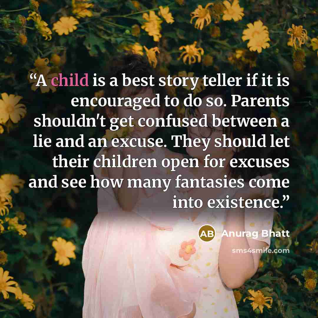 “A child is a best story teller if it is encouraged to do so. Parents shouldn't get confused between a lie and an excuse. They should let their children open for excuses and see how many fantasies come into existence.” quote by Anurag Bhatt