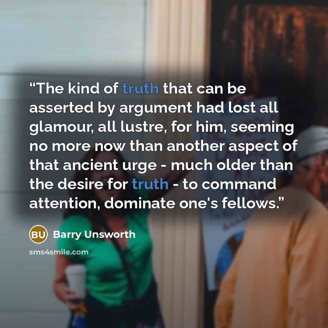 “The kind of truth that can be asserted by argument had lost all glamour, all lustre, for him, seeming no more now than another aspect of that ancient urge - much older than the desire for truth - to command attention, dominate one's fellows.” quote by Barry Unsworth